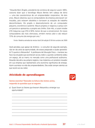 e-Tec BrasilAula 3 - O Processo Empreendedor: Identificando e Avaliando Oportunidades
“Eduardo Bom Ângelo, presidente da corretora de seguros Lazam- MDS,
costuma dizer que o tecnólogo Mauro Bentes tem cabeça de dono
— uma das características de um empreendedor corporativo. Há dois
anos, Mauro observou que os computadores da empresa precisavam ser
trocados, pois estavam obsoletos e tornavam as estações de trabalho
desconfortáveis. Ele propôs o desenvolvimento de um computador
pequeno, econômico e potente. Mauro projetou e negociou o preço com
um parceiro e apresentou o projeto aos chefes. Este mês, a Lazam recebe
270 máquinas cuja CPU é 90% menor do que a convencional. Os novos
computadores são mais silenciosos, emitem menos calor e vão reduzir
73% do consumo de energia por ano.”
Fonte: Matéria extraída da revista Você S/A edição 0136 de outubro de 2009
Você percebeu que apesar de Antônio – o consultor do segundo exemplo,
não ter ido atrás da oportunidade, ele estava preparado e soube aproveitá-
la? E quanto à Alessandra? A professora de Educação Física – manteve seu
foco nas situações que aconteciam ao seu redor e, quando o ambiente cedeu
um espaço, ela se inseriu no mercado como uma profissional autônoma.
Eduardo não abriu seu próprio negócio, mas implantou um produto inovador
em sua empresa que representará uma economia significativa de energia.
Assim acontece na vida dos empreendedores. Eles estão sempre atentos ao
que ocorre ao seu redor.
Atividade de aprendizagem
Vamos exercitar? Baseado na leitura dos textos acima,
responda às questões que se seguem.
a)	 Quais foram os fatores que levaram Alessandra a enxergar sua
oportunidade?
37
 