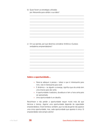 e-Tec Brasil Curso Técnico de Administração
b)	 Quais foram as estratégias utilizadas
por Alessandra para validar a sua idéia?
c)	 Em sua opinião, por que devemos considerar Antônio e Gustavo
verdadeiros empreendedores?
Sobre a oportunidade...
–– Deve-se adequar à pessoa – talvez o que é interessante para
mim, não é interessante para você.
–– É dinâmica – se alguém a enxerga, significa que ela ainda tem
uma chance para dar certo.
–– A oportunidade é sedutora, duradoura e tem a hora certa para
ser aproveitada.
–– Uma oportunidade é um desafio.
Reconhecer e não perder a oportunidade requer muito mais do que
técnicas e teorias. Agarrar uma oportunidade depende da capacidade
empreendedora. É bom lembrar, também, que na vida da gente não aparece
uma única oportunidade, mas, cada oportunidade que aparece é única. O
empreendedor está sempre atento!
38
 