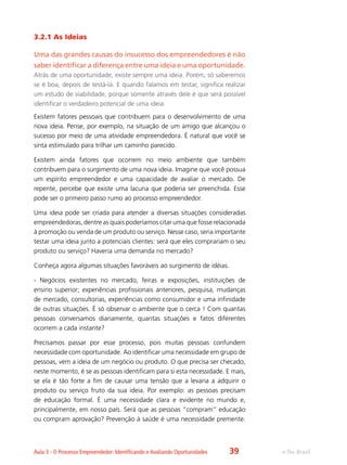e-Tec BrasilAula 3 - O Processo Empreendedor: Identificando e Avaliando Oportunidades
3.2.1 As Ideias
Uma das grandes causas do insucesso dos empreendedores é não
saber identificar a diferença entre uma ideia e uma oportunidade.
Atrás de uma oportunidade, existe sempre uma ideia. Porém, só saberemos
se é boa, depois de testá-la. E quando falamos em testar, significa realizar
um estudo de viabilidade, porque somente através dele é que será possível
identificar o verdadeiro potencial de uma ideia.
Existem fatores pessoais que contribuem para o desenvolvimento de uma
nova ideia. Pense, por exemplo, na situação de um amigo que alcançou o
sucesso por meio de uma atividade empreendedora. É natural que você se
sinta estimulado para trilhar um caminho parecido.
Existem ainda fatores que ocorrem no meio ambiente que também
contribuem para o surgimento de uma nova ideia. Imagine que você possua
um espírito empreendedor e uma capacidade de avaliar o mercado. De
repente, percebe que existe uma lacuna que poderia ser preenchida. Esse
pode ser o primeiro passo rumo ao processo empreendedor.
Uma ideia pode ser criada para atender a diversas situações consideradas
empreendedoras, dentre as quais poderíamos citar uma que fosse relacionada
à promoção ou venda de um produto ou serviço. Nesse caso, seria importante
testar uma ideia junto a potenciais clientes: será que eles comprariam o seu
produto ou serviço? Haveria uma demanda no mercado?
Conheça agora algumas situações favoráveis ao surgimento de idéias.
- Negócios existentes no mercado, feiras e exposições, instituições de
ensino superior; experiências profissionais anteriores, pesquisa, mudanças
de mercado, consultorias, experiências como consumidor e uma infinidade
de outras situações. É só observar o ambiente que o cerca ! Com quantas
pessoas conversamos diariamente, quantas situações e fatos diferentes
ocorrem a cada instante?
Precisamos passar por esse processo, pois muitas pessoas confundem
necessidade com oportunidade. Ao identificar uma necessidade em grupo de
pessoas, vem a ideia de um negócio ou produto. O que precisa ser checado,
neste momento, é se as pessoas identificam para si esta necessidade. E mais,
se ela é tão forte a fim de causar uma tensão que a levaria a adquirir o
produto ou serviço fruto da sua ideia. Por exemplo: as pessoas precisam
de educação formal. É uma necessidade clara e evidente no mundo e,
principalmente, em nosso país. Será que as pessoas “compram” educação
ou compram aprovação? Prevenção à saúde é uma necessidade premente.
39
 