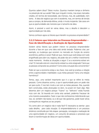 e-Tec Brasil Curso Técnico de Administração
Quantos sabem disso? Talvez muitos. Quantos investem tempo e dinheiro
na prevenção de sua saúde? Não que ninguém invista, mas esses mercados
citados, em termos de necessidade, são imensos, mas, de usabilidade, nem
tanto. A ideia de negócio que vem é excelente, mas, em termos de tensão
para a compra, de demanda efetiva, ainda é muito incipiente. São casos em
que as oportunidades são menores que o tamanho da ideia.
Assim, é possível a você ter várias ideias, mas o desafio é descobrir a
oportunidade por trás dela.
Vamos conhecer agora os fatores que intervêm no processo empreendedor?
3.2.2 Fatores que Intervêm no Processo Empreendedor –
Fase de Identificação e Avaliação de Oportunidade
Existem vários fatores que podem intervir no processo empreendedor
durante a fase em que uma ideia está sendo testada. Podemos citar, por
exemplo, as mudanças que ocorrem no mercado em função do cenário
econômico, político e social. Pode ser que, mesmo que você esteja com tudo
engatilhado para abrir seu negócio, ele pode não ser o melhor investimento
neste momento. Analise as situações a seguir: E se a economia estiver em
crise? O mercado está em crescimento estável ou está estagnado? Será que
as pessoas comprarão seu produto? Como está a situação dos concorrentes?
Pode ser que a economia esteja a seu favor, mas você já analisou a relação
entre a oportunidade x habilidade x suas metas pessoais? Seria uma relação
harmônica?
Temos, aqui, uma variável importante que é a que se refere às metas
pessoais. Como dissemos acima, o que é oportunidade para um pode não
ser para outro. E isso tem muito a ver com as metas pessoais. Elas, quando
bem construídas, estão alicerçadas no dom, no prazer em fazer algo. Não
devemos abrir um negócio porque “fulano” ou “beltrano” estão ficando
ricos com ele. Só levando em conta esta variável, podemos fracassar de
uma maneira avassaladora. Fazer o que não conhecemos (relembrando que
isso, só, também não basta), ou o de que não gostamos, pode trazer sérias
consequências negativas ao seu projeto.
Viu como abrir um negócio não é nada fácil? É necessário se atentar para
cada detalhe, para cada situação. O empreendedorismo é um processo
dinâmico constituído por três etapas: percepção, concepção e realização de
uma oportunidade em negócio, um conjunto de pessoas e processos que
levam à transformação de ideias em oportunidades.
40
 