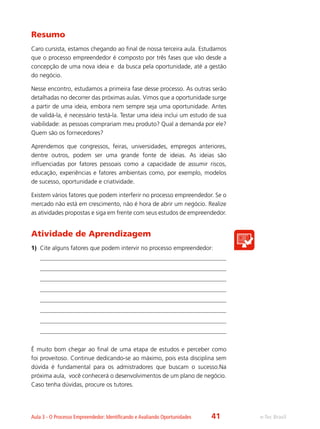 e-Tec BrasilAula 3 - O Processo Empreendedor: Identificando e Avaliando Oportunidades
Resumo
Caro cursista, estamos chegando ao final de nossa terceira aula. Estudamos
que o processo empreendedor é composto por três fases que vão desde a
concepção de uma nova ideia e da busca pela oportunidade, até a gestão
do negócio.
Nesse encontro, estudamos a primeira fase desse processo. As outras serão
detalhadas no decorrer das próximas aulas. Vimos que a oportunidade surge
a partir de uma ideia, embora nem sempre seja uma oportunidade. Antes
de validá-la, é necessário testá-la. Testar uma ideia inclui um estudo de sua
viabilidade: as pessoas comprariam meu produto? Qual a demanda por ele?
Quem são os fornecedores?
Aprendemos que congressos, feiras, universidades, empregos anteriores,
dentre outros, podem ser uma grande fonte de ideias. As ideias são
influenciadas por fatores pessoais como a capacidade de assumir riscos,
educação, experiências e fatores ambientais como, por exemplo, modelos
de sucesso, oportunidade e criatividade.
Existem vários fatores que podem interferir no processo empreendedor. Se o
mercado não está em crescimento, não é hora de abrir um negócio. Realize
as atividades propostas e siga em frente com seus estudos de empreendedor.
Atividade de Aprendizagem
1)	 Cite alguns fatores que podem intervir no processo empreendedor:
É muito bom chegar ao final de uma etapa de estudos e perceber como
foi proveitoso. Continue dedicando-se ao máximo, pois esta disciplina sem
dúvida é fundamental para os admistradores que buscam o sucesso.Na
próxima aula, você conhecerá o desenvolvimentos de um plano de negócio.
Caso tenha dúvidas, procure os tutores.
41
 