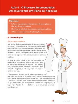Aula 4 - O Processo Empreendedor:
Desenvolvendo um Plano de Negócios
Objetivos
•	 indicar a importância do planejamento de um negócio na
abertura de novos negócios;
•	 identificar os principais pontos de um plano de negócios; e
•	 utilizar os passos para construção do plano.
4.1 Introdução
Olá, prezado estudante!
Seja bem-vindo à nossa quarta aula. No último encontro,
você teve a oportunidade de conhecer as quatro fases
que compõem o processo empreendedor. Estudamos um
pouquinho mais sobre a primeira etapa na qual é necessário
identificar e avaliar uma oportunidade. Nesse estudo, você
conhecerá a segunda etapa desse processo: o plano de
negócios.
O nosso encontro estará focado na importância do
planejamento que permite realizar um estudo antes
de implantar qualquer tipo de negócio. É isso mesmo!
Não é necessário apenas identificar e avaliar uma ideia,
concorda? Imagine que você deseje fazer uma festa ou
construir uma casa.
É claro que você desejará que dê tudo certo, não é mesmo?
Mas, para isso acontecer, é necessário um criterioso planejamento. Não
basta apenas querer que as coisas aconteçam. É preciso desenhar passo
a passo cada uma das ações para que se tornem realidade... Lembre-se
de que empreender sem planejamento é como uma viagem para um
lugar desconhecido. Não se sabe bem ao certo o que você encontrará
quando chegar.
Planode Negócios
e-Tec Brasil43
 