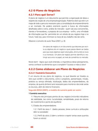 e-Tec Brasil Curso Técnico de Administração
4.2 O Plano de Negócios
4.2.1 Para quê Serve?
O plano de negócio é um documento que permite a organização de ideias a
respeito da criação de uma empresa/organização. Podemos dizer que ele é um
mapa de todo o percurso necessário para a consolidação do empreendimento
a ser montado. Ele poderá orientá-lo quanto à busca de informações
detalhadas sobre o ramo, análise do mercado – quem são seus concorrentes,
clientes e fornecedores, a proposta de sua empresa – enfim, uma infinidade
de informações que lhe permitirão ter um retrato do seu negócio hoje e no
futuro. Tudo isso, para minimizar os riscos de seu trabalho não dar certo.
Observe o conceito do autor Rosa (2007, p. 8):
Um plano de negócio é um documento que descreve por escri-
to os objetivos de um negócio e quais passos devem ser dados
para que esses objetivos sejam alcançados, diminuindo os riscos
e as incertezas. Um plano de negócio permite identificar e res-
tringir seus erros no papel, ao invés de cometê-los no mercado.
Muito bem! Agora que você entendeu a importância desse planejamento,
vamos conhecer os elementos que o compõem? Sucesso e mãos à obra!
4.2.2 Como elaborar um Plano de Negócios
4.2.2.1 Sumário Executivo
É um resumo do seu plano de negócios, no qual deverão ser listados os
itens que contêm o documento, como o propósito, apresentação, missão,
produto ou serviço ofertado, localização, dados dos empreendedores, da
empresa, de quanto dinheiro será necessário para montá-la e de onde sairão
os recursos, além do retorno financeiro.
Segundo ROSA (2007), o modelo do sumário pode ser assim:
1 Sumário executivo
1.1 Resumo dos principais pontos do seu negócio (incluindo indicadores
de viabilidade, tais como: lucratividade, rentabilidade, prazo de retorno
do investimento e ponto de equilíbrio)
1.2 Dados dos empreendedores
1.2.1 Perfil do sócio 1 (dados pessoais, breve currículo e atribuições
dele na sociedade)
1.2.2 Perfil do sócio 2 (idem a anterior e repetir tantas vezes quantos
forem os sócios)
44
 