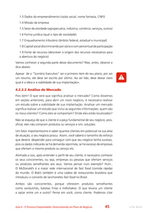 e-Tec BrasilAula 4 - O Processo Empreendedor: Desenvolvendo um Plano de Negócios
1.3 Dados do empreendimento (razão social, nome fantasia, CNPJ)
1.4 Missão da empresa
1.5 Setor de atividade (agropecuária, indústria, comércio, serviços, outros)
1.6 Forma jurídica (qual o tipo de sociedade)
1.7 Enquadramento tributário (âmbito federal, estadual e municipal)
1.8 Capital social discriminando por sócio e com percentual de participação
1.9 Fonte de recursos (descrever a origem dos recursos necessários para
a abertura do negócio)
Vamos conhecer a segunda parte desse documento? Mas, antes, observe a
dica abaixo:
Apesar de o “Sumário Executivo” ser o primeiro item do seu plano, por ser
um resumo, ele deve ser escrito por último. Ao ser lido, deve deixar claro
qual é a ideia e a viabilidade de sua implantação>.
4.2.2.2 Análise de Mercado
Pois bem! O que será que significa analisar o mercado? Como dissemos
em seções anteriores, para abrir um novo negócio, é necessário realizar
um estudo sobre a viabilidade de sua implantação. Analisar um mercado
significa realizar um estudo que inclui as seguintes informações: quem são
os meus clientes? Como eles se comportam? Onde eles estão localizados?
Não se esqueça de que o cliente é a peça fundamental de seu negócio, pois,
afinal, eles não compram produtos ou serviços e sim, soluções.
Um fator importantíssimo é saber quantos clientes em potencial na sua área
de atuação, o seu negócio possui. Assim, você saberá o tamanho do esforço
que deverá despender para conseguir com que seu negócio tenha sucesso,
pois os dados indicarão se há demanda reprimida, se há excesso de empresas
que ofertam o mesmo produto ou serviço etc.
Alinhado a isso, após entender o perfil de seu cliente, é necessário conhecer
os seus concorrentes, ou seja, empresas ou pessoas que ofertam serviços
ou produtos semelhantes aos seus. Vamos pensar num exemplo? Hum..
O McDonald’s é a maior rede internacional de fast food (comida rápida)
do mundo. O Bob’s também é uma cadeia de restaurantes brasileira que
introduziu o conceito de lanchonetes fast food no Brasil.
Ambos são concorrentes, porque oferecem produtos semelhantes
como sanduíches, batatas fritas e milkshakes. O que levaria um cliente
a optar entre um e outro? Pense em você, como cliente. Podemos citar
45
 