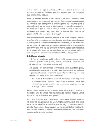 e-Tec Brasil Curso Técnico de Administração
o atendimento, o preço, a qualidade, enfim. É necessário conhecer seus
concorrentes para, em cima dos pontos fortes dele, você criar estratégias
que valorizem seu produto.
Além de conhecer clientes e concorrentes, é necessário, também, saber
quem são seus fornecedores. É isso mesmo! Conhecer quem são as pessoas
ou empresas que entregarão as matérias-primas (os insumos) para o
desenvolvimento de seu negócio. Vamos pensar no exemplo do sanduíche.
De onde vem o pão, a carne, a alface, o tomate e todos os itens que o
compõem? O fornecedor está perto de você? Oferece boas condições de
pagamento? Qual é o seu prazo de entrega?
Um fator determinante, neste caso, também (e por incrível que possa parecer),
é verificar se há fornecedores que estão dispostos a vender para você. Isso pode
acontecerporacordodeexclusividadecomseusconcorrentes,pornãoacreditarem
na sua “força” de pagamento, por exigirem quantidade inicial de compra que
seja inviável para você, seja por condições financeiras, seja por demanda (o que
impactaria em alto custo pela manutenção de um grande estoque, deixando
dinheiro “parado” etc). Vamos ver o modelo que ROSA (2007), propõe:
2 Análise de Mercado
2.1 Estudo dos clientes (público-alvo - perfil; comportamento desses
clientes – quando, como, quanto, em que periodicidade, compram; área
de abrangência – onde estão, quantos são)
2.2 Estudo dos concorrentes (comparativo sobre qualidade, preço,
condições de pagamento, localização, atendimento, serviço aos clientes
e garantias oferecidas) – importante cruzar informar informações com os
dois ou três concorrentes mais importantes)
2.3 Estudo de fornecedores (descrição dos itens a serem adquiridos
– matérias-primas, insumos, mercadorias e serviços; nome dos
fornecedores; preço; condições de pagamento; prazo de entrega;
localização; compra mínima)
Achou difícil? Planeje como irá colher essas informações. Conhecer o
mercado é uma das tarefas mais importantes do plano de negócio. Vamos
conhecer a terceira parte de nosso plano?
Importante frisar que, se você está achando complexa a situação, saiba que
irá passar por ela, planejando ou não. Sem planejamento, você corre sérios
riscos de não identificar a inviabilidade de seu negócio ou mesmo de não
perceber fatores que o tornem viáveis, mesmo em condições, inicialmente,
desfavoráveis. Portanto, aumente a vontade de planejar e o faça. Você e seu
negócio ganharão muito com isso.
46
 