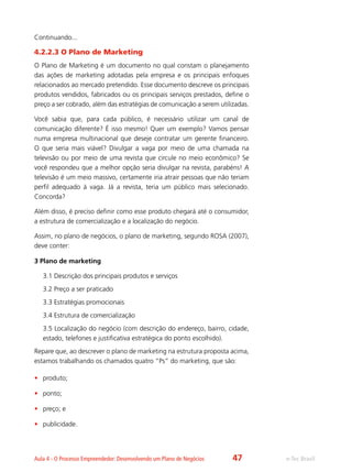 e-Tec BrasilAula 4 - O Processo Empreendedor: Desenvolvendo um Plano de Negócios
Continuando...
4.2.2.3 O Plano de Marketing
O Plano de Marketing é um documento no qual constam o planejamento
das ações de marketing adotadas pela empresa e os principais enfoques
relacionados ao mercado pretendido. Esse documento descreve os principais
produtos vendidos, fabricados ou os principais serviços prestados, define o
preço a ser cobrado, além das estratégias de comunicação a serem utilizadas.
Você sabia que, para cada público, é necessário utilizar um canal de
comunicação diferente? É isso mesmo! Quer um exemplo? Vamos pensar
numa empresa multinacional que deseje contratar um gerente financeiro.
O que seria mais viável? Divulgar a vaga por meio de uma chamada na
televisão ou por meio de uma revista que circule no meio econômico? Se
você respondeu que a melhor opção seria divulgar na revista, parabéns! A
televisão é um meio massivo, certamente iria atrair pessoas que não teriam
perfil adequado à vaga. Já a revista, teria um público mais selecionado.
Concorda?
Além disso, é preciso definir como esse produto chegará até o consumidor,
a estrutura de comercialização e a localização do negócio.
Assim, no plano de negócios, o plano de marketing, segundo ROSA (2007),
deve conter:
3 Plano de marketing
3.1 Descrição dos principais produtos e serviços
3.2 Preço a ser praticado
3.3 Estratégias promocionais
3.4 Estrutura de comercialização
3.5 Localização do negócio (com descrição do endereço, bairro, cidade,
estado, telefones e justificativa estratégica do ponto escolhido).
Repare que, ao descrever o plano de marketing na estrutura proposta acima,
estamos trabalhando os chamados quatro “Ps” do marketing, que são:
•	 produto;
•	 ponto;
•	 preço; e
•	 publicidade.
47
 
