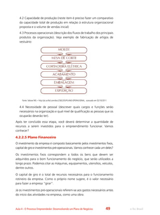 e-Tec BrasilAula 4 - O Processo Empreendedor: Desenvolvendo um Plano de Negócios
4.2 Capacidade de produção (neste item é preciso fazer um comparativo
da capacidade total de produção em relação à estrutura organizacional
proposta e o volume de vendas inicial)
4.3 Processos operacionais (descrição dos fluxos de trabalho dos principais
produtos da organização). Veja exemplo de fabricação de artigos de
vestuário:
Fonte: Sebrae MG – http://pt.scribd.com/doc/2582205/PLANO-OPERACIONAL, acessado em 02/10/2011
4.4	Necessidade de pessoal (descrever quais cargos e funções serão
necessários na organização e qual nível de qualificação as pessoas que os
ocuparão deverão ter).
Após ter concluído essa etapa, você deverá determinar a quantidade de
recursos a serem investidos para o empreendimento funcionar. Vamos
conhecer?
4.2.2.5 Plano Financeiro
O investimento da empresa é composto basicamente pelos investimentos fixos,
capital de giro e investimentos pré-operacionais. Vamos conhecer cada um deles?
Os investimentos fixos correspondem a todos os bens que devem ser
adquiridos para o bom funcionamento do negócio, que serão utilizados a
longo prazo. Podemos citar as máquinas, equipamentos, utensílios, veículos,
dentre outros.
O capital de giro é o total de recursos necessários para o funcionamento
rotineiro da empresa. Como o próprio nome sugere, é o valor necessário
para fazer a empresa “girar”.
Já os investimentos pré-operacionais referem-se aos gastos necessários antes
do início das atividades na empresa, como uma obra.
49
 