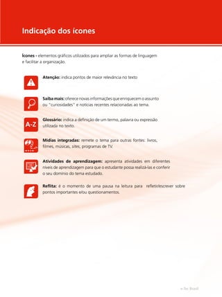 Ícones - elementos gráficos utilizados para ampliar as formas de linguagem
e facilitar a organização.
Indicação dos ícones
Atenção: indica pontos de maior relevância no texto
Saiba mais: oferece novas informações que enriquecem o assunto
ou “curiosidades” e notícias recentes relacionadas ao tema.
Glossário: indica a definição de um termo, palavra ou expressão
utilizada no texto.
Mídias integradas: remete o tema para outras fontes: livros,
filmes, músicas, sites, programas de TV.
Atividades de aprendizagem: apresenta atividades em diferentes
níveis de aprendizagem para que o estudante possa realizá-las e conferir
o seu domínio do tema estudado.
Reflita: é o momento de uma pausa na leitura para refletir/escrever sobre
pontos importantes e/ou questionamentos.
e-Tec Brasil
 