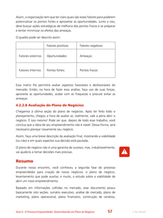 e-Tec BrasilAula 4 - O Processo Empreendedor: Desenvolvendo um Plano de Negócios
Assim, a organização tem que ter claro quais são esses fatores para poderem
potencializar os pontos fortes e aproveitar as oportunidades. Junto a isso,
deve buscar ações estratégicas de melhoria dos pontos fracos e se preparar
e tentar minimizar os efeitos das ameaças.
O quadro pode ser descrito assim:
Fatores positivos Fatores negativos
Fatores externos Oportunidades: Ameaças:
Fatores Internos Pontos fortes: Pontos fracos:
Essa matriz lhe permitirá avaliar aspectos favoráveis e desfavoráveis do
mercado. Então, na hora de fazer essa análise, faça uso de suas forças,
aproveite as oportunidades, acabe com as fraquezas e procure evitar as
ameaças.
4.2.2.8 Avaliação do Plano de Negócios
Chegamos à última seção do plano de negócios. Após ter feito todo o
planejamento, chegou a hora de avaliar se, realmente, vale a pena abrir o
negócio. É isso mesmo! Pode ser que, depois de todo esse trabalho, você
conclua que a ideia de seu empreendimento não é viável. Dessa forma, será
necessário planejar novamente seu negócio.
Assim, faça uma breve descrição da avaliação final, mostrando a viabilidade
(ou não) e em quais aspectos sua decisão está pautada.
O plano de negócio não é uma garantia de sucesso, mas, indubitavelmente,
vai ajudá-lo a tomar decisões mais precisas.
Resumo
Durante nosso encontro, você conheceu a segunda fase do processo
empreendedor para criação de novos negócios: o plano de negócio,
levantamento que pode auxiliar, e muito, o estudo sobre a viabilidade de
abrir um novo empreendimento.
Baseado em informações colhidas no mercado, esse documento possui
basicamente oito seções: sumário executivo, análise de mercado, plano de
marketing, plano operacional, plano financeiro, construção de cenários,
57
 