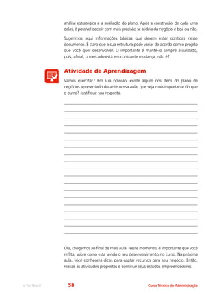 e-Tec Brasil Curso Técnico de Administração
análise estratégica e a avaliação do plano. Após a construção de cada uma
delas, é possível decidir com mais precisão se a ideia do negócio é boa ou não.
Sugerimos aqui informações básicas que devem estar contidas nesse
documento. É claro que a sua estrutura pode variar de acordo com o projeto
que você quer desenvolver. O importante é mantê-lo sempre atualizado,
pois, afinal, o mercado está em constante mudança, não é?
Atividade de Aprendizagem
Vamos exercitar? Em sua opinião, existe algum dos itens do plano de
negócios apresentado durante nossa aula, que seja mais importante do que
o outro? Justifique sua resposta.
Olá, chegamos ao final de mais aula. Neste momento, é importante que você
reflita, sobre como esta sendo o seu desenvolvimento no curso. Na próxima
aula, você conhecerá dicas para captar recursos para seu negócio. Então,
realize as atividades propostas e continue seus estudos empreendedores.
58
 