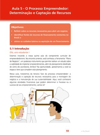Objetivos:
•	 Refletir sobre os recursos necessários para abrir um negócio;
•	 identificar fontes de recursos de financiamento existentes no
Brasil; e
•	 adotar os cuidados básicos na aquisição de um financiamento.
Aula 5 - O Processo Empreendedor:
Determinação e Captação de Recursos
5.1 Introdução
Olá, caro estudante !
Estamos iniciando a nossa quinta aula do componente curricular de
empreendedorismo. No encontro anterior, você conheceu a ferramenta “Plano
de Negócio”, um poderoso instrumento que permite realizar um estudo sobre
a viabilidade de implantar empreendimentos, além do planejamento detalhado
de como ele acontecerá, lembra? Na oportunidade, apresentamos a você as
etapas e itens que compõem esse planejamento.
Nessa aula, trataremos da terceira fase do processo empreendedor: a
determinação e captação de recursos necessários para a montagem do
negócio e a manutenção de sua sustentabilidade. Aqui, você conhecerá
algumas atividades financeiras que podem determinar o fracasso ou o
sucesso de seu empreendimento, vamos lá?
Jan. Fev. Mar. Abr. Mai. Jun. Jul. Ago. Set. Out. Nov. Dez.
e-Tec Brasil59
 