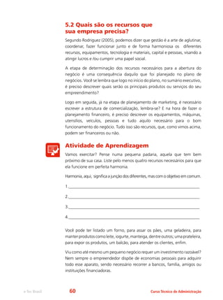 e-Tec Brasil Curso Técnico de Administração
5.2 Quais são os recursos que
sua empresa precisa?
Segundo Rodriguez (2005), podemos dizer que gestão é a arte de aglutinar,
coordenar, fazer funcionar junto e de forma harmoniosa os diferentes
recursos, equipamentos, tecnologia e materiais, capital e pessoas, visando a
atingir lucros e /ou cumprir uma papel social.
A etapa de determinação dos recursos necessários para a abertura do
negócio é uma consequência daquilo que foi planejado no plano de
negócios. Você se lembra que logo no início do plano, no sumário executivo,
é preciso descrever quais serão os principais produtos ou serviços do seu
empreendimento?
Logo em seguida, já na etapa de planejamento de marketing, é necessário
escrever a estrutura de comercialização, lembra-se? E na hora de fazer o
planejamento financeiro, é preciso descrever os equipamentos, máquinas,
utensílios, veículos, pessoas e tudo aquilo necessário para o bom
funcionamento do negócio. Tudo isso são recursos, que, como vimos acima,
podem ser financeiros ou não.
Atividade de Aprendizagem
Vamos exercitar? Pense numa pequena padaria, aquela que tem bem
próximo de sua casa. Liste pelo menos quatro recursos necessários para que
ela funcione em perfeita harmonia.
Harmonia, aqui, significa a junção dos diferentes, mas com o objetivo em comum.
1.______________________________________________________________
2.______________________________________________________________
3.______________________________________________________________
4.______________________________________________________________
Você pode ter listado um forno, para assar os pães, uma geladeira, para
manter produtos como leite, iogurte, manteiga, dentre outros; uma prateleira,
para expor os produtos, um balcão, para atender os clientes, enfim.
Viu como até mesmo um pequeno negócio requer um investimento razoável?
Nem sempre o empreendedor dispõe de economias pessoais para adquirir
todo esse aparato, sendo necessário recorrer a bancos, família, amigos ou
instituições financiadoras.
60
 