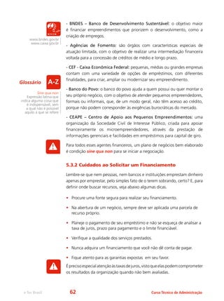e-Tec Brasil Curso Técnico de Administração
- BNDES – Banco de Desenvolvimento Sustentável: o objetivo maior
é financiar empreendimentos que priorizem o desenvolvimento, como a
criação de empregos.
- Agências de Fomento: são órgãos com características especiais de
atuação limitada, com o objetivo de realizar uma intermediação financeira
voltada para a concessão de créditos de médio e longo prazo.
- CEF - Caixa Econômica Federal: pequenas, médias ou grandes empresas
contam com uma variedade de opções de empréstimos, com diferentes
finalidades, para criar, ampliar ou modernizar seu empreendimento.
- Banco do Povo: o banco do povo ajuda a quem possui ou quer montar o
seu próprio negócio, com o objetivo de atender pequenos empreendedores,
formais ou informais, que, de um modo geral, não têm acesso ao crédito,
porque não podem corresponder às exigências burocráticas do mercado.
- CEAPE – Centro de Apoio aos Pequenos Empreendimentos: uma
organização da Sociedade Civil de Interesse Público, criada para apoiar
financeiramente os microempreendedores, através da prestação de
informações gerenciais e facilidades em empréstimos para capital de giro.
Para todos esses agentes financeiros, um plano de negócios bem elaborado
é condição sine qua non para se iniciar a negociação.
5.3.2 Cuidados ao Solicitar um Financiamento
Lembre-se que nem pessoas, nem bancos e instituições emprestam dinheiro
apenas por emprestar, pelo simples fato de o terem sobrando, certo? E, para
definir onde buscar recursos, veja abaixo algumas dicas.
•	 Procure uma fonte segura para realizar seu financiamento.
•	 Na abertura de um negócio, sempre deve ser aplicada uma parcela de
recurso próprio.
•	 Planeje o pagamento de seu empréstimo e não se esqueça de analisar a
taxa de juros, prazo para pagamento e o limite financiável.
•	 Verifique a qualidade dos serviços prestados.
•	 Nunca adquira um financiamento que você não dê conta de pagar.
•	 Fique atento para as garantias expostas em seu favor.
Éprecisoespecialatençãoàstaxasdejuros,vistoqueelaspodemcomprometer
os resultados da organização quando não bem avaliadas.
www.bndes.gov.br
www.caixa.gov.br
Sine qua non
Expressão latina que
indica alguma coisa que
é indispensável, sem
a qual não é possível
aquilo a que se refere
Glossário
62
 