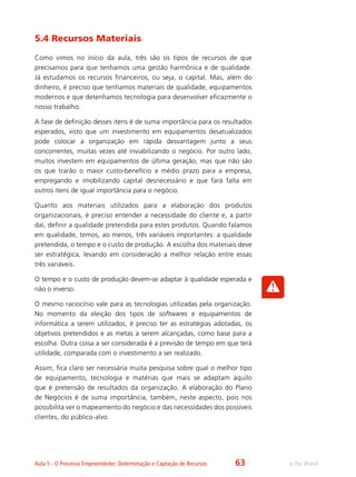 e-Tec BrasilAula 5 - O Processo Empreendedor: Determinação e Captação de Recursos
5.4 Recursos Materiais
Como vimos no início da aula, três são os tipos de recursos de que
precisamos para que tenhamos uma gestão harmônica e de qualidade.
Já estudamos os recursos financeiros, ou seja, o capital. Mas, além do
dinheiro, é preciso que tenhamos materiais de qualidade, equipamentos
modernos e que detenhamos tecnologia para desenvolver eficazmente o
nosso trabalho.
A fase de definição desses itens é de suma importância para os resultados
esperados, visto que um investimento em equipamentos desatualizados
pode colocar a organização em rápida desvantagem junto a seus
concorrentes, muitas vezes até inviabilizando o negócio. Por outro lado,
muitos investem em equipamentos de última geração, mas que não são
os que trarão o maior custo-benefício a médio prazo para a empresa,
empregando e imobilizando capital desnecessário e que fará falta em
outros itens de igual importância para o negócio.
Quanto aos materiais utilizados para a elaboração dos produtos
organizacionais, é preciso entender a necessidade do cliente e, a partir
daí, definir a qualidade pretendida para estes produtos. Quando falamos
em qualidade, temos, ao menos, três variáveis importantes: a qualidade
pretendida, o tempo e o custo de produção. A escolha dos materiais deve
ser estratégica, levando em consideração a melhor relação entre essas
três variáveis.
O tempo e o custo de produção devem-se adaptar à qualidade esperada e
não o inverso.
O mesmo raciocínio vale para as tecnologias utilizadas pela organização.
No momento da eleição dos tipos de softwares e equipamentos de
informática a serem utilizados, é preciso ter as estratégias adotadas, os
objetivos pretendidos e as metas a serem alcançadas, como base para a
escolha. Outra coisa a ser considerada é a previsão de tempo em que terá
utilidade, comparada com o investimento a ser realizado.
Assim, fica claro ser necessária muita pesquisa sobre qual o melhor tipo
de equipamento, tecnologia e matérias que mais se adaptam àquilo
que é pretensão de resultados da organização. A elaboração do Plano
de Negócios é de suma importância, também, neste aspecto, pois nos
possibilita ver o mapeamento do negócio e das necessidades dos possíveis
clientes, do público-alvo.
63
 