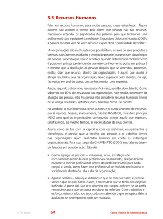 e-Tec Brasil Curso Técnico de Administração
5.5 Recursos Humanos
Falar em recursos humanos, para muitas pessoas, causa estranheza. Alguns
autores não aceitam o termo, pois dizem que pessoas não são recursos.
Precisamos entender os significados das palavras para que tenhamos uma
análise mais clara e palpável da realidade. Segundo o dicionário Houaiss (2009),
a palavra recursos vem do latim recursus e quer dizer “possibilidade de voltar”.
As organizações são instituições que possibilitam, através de seus produtos e
serviços, satisfazer necessidades e desejos de pessoas que precisam daquilo que
ela produz. Sabendo que isso só acontece quando determinado conhecimento
é posto em prática e,entendendo que esse conhecimento posto em prática é
o mesmo que a devolução às pessoas daquilo que se aprendeu, podemos,
então, dizer que recurso, dentro das organizações, é aquilo que auxilia a
atingir resultados, seja da organização, seja o esperado pelos clientes, ou seja,
faz voltar, em prol do outro, um conhecimento, uma expertise.
Ainda,segundoodicionário,recursosignificameio,aptidão,dom,talento.Como
sabemos que 80% dos resultados das organizações, hoje em dia, dependem da
atuação das pessoas, não há porque não considerar recursos humanos (meios
de se atingir resultados, aptidões, dons, talentos) como uso correto.
Na verdade, o que incomoda certos autores é o outro sinônimo de recursos,
que é insumos. Pessoas, efetivamente, não são INSUMOS, mas são o principal
MEIO pelo qual as organizações conseguirão atingir aquilo que esperam,
satisfazendo, ao mesmo tempo, as necessidades de seus clientes.
Assim como se faz com o capital e com os materiais, equipamentos e
tecnologias, é preciso que a escolha das pessoas e o trabalho dentro
das organizações sejam realizados levando em conta as estratégias
organizacionais. Para isso, segundo CHIAVENATO (2004), seis fatores devem
ser levados em consideração. São eles:
•	 Como agregar as pessoas – incluem-se, aqui, estratégias de
recrutamento (como buscar profissionais no mercado), seleção (como
escolher o melhor profissional dentro do perfil necessário para cada
cargo) e, ainda, como fazer esse profissional ser incluído profissional e
socialmente dentro do dia a dia da organização;
•	 Aplicar pessoas – para que saibamos o que se tem que fazer, é preciso
saber o que se quer fazer. Assim, é necessário que se tenha um objetivo
definido. A partir daí, faz-se o desenho dos cargos, definem-se os perfis
necessários para que se possa estruturar os esforços. Com o objetivo e
esforços estruturados, ou seja, cada um sabendo o que se espera dele, a
avaliação de desempenho pode ser realizada.
64
 