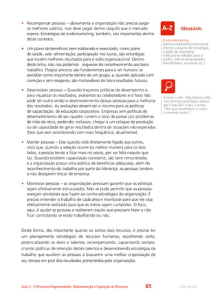 e-Tec BrasilAula 5 - O Processo Empreendedor: Determinação e Captação de Recursos
•	 Recompensar pessoas – obviamente a organização não precisa pagar
os melhores salários, mas deve pagar dentro daquilo que o mercado
espera. Estratégias de endomarketing, também, são importantes dentro
deste contexto.
•	 Um plano de benefícios bem elaborado e executado, como plano
de saúde, vale- alimentação, participação nos lucros, são estratégias
que trazem melhores resultados para o todo organizacional. Dentro
desta linha, não nos podemos esquecer do reconhecimento aos bons
trabalhos. Elogios sinceros são fundamentais para o ser humano se
perceber como importante dentro de um grupo, e, quando aplicado com
correção e sem exageros, são motivadores de bons resultados futuros.
•	 Desenvolver pessoas – Quando traçamos políticas de desempenho e,
para visualizar os resultados, avaliamos os colaboradores e o foco não
pode ser outro senão o desenvolvimento dessas pessoas para a melhoria
dos resultados. As avaliações devem ser o insumo para as políticas
de capacitação, de educação corporativa. Empresas sem políticas de
desenvolvimento de seu quadro correm o risco de passar por problemas
de mão de obra, podendo, inclusive, chegar a um colapso de produção
ou de capacidade de gerar resultados dentro de situações não esperadas
(fato que vem acontecendo com mais frequência, atualmente).
•	 Manter pessoas – Este quesito está diretamente ligado aos outros,
visto que, quando a seleção ocorre da melhor maneira para os dois
lados, a pessoa tende a ficar mais no posto, por ser feliz naquilo que
faz. Quando recebem capacitação constante, são bem remuneradas
e a organização possui uma política de benefícios adequada, além do
reconhecimento do trabalho por parte da liderança, as pessoas tendem
a não desejarem trocar de empresa.
•	 Monitorar pessoas – as organizações precisam garantir que os esforços
sejam efetivamente estruturados. Não se pode permitir que as pessoas
exerçam atividades que fujam ao cunho estratégico da organização. É
preciso entender o trabalho de cada área e monitorar para que ele seja
efetivamente realizado para que as metas sejam cumpridas. O foco,
aqui, é ajudar as pessoas a realizarem aquilo que precisam fazer e não
ficar controlando se estão trabalhando ou não.
Desta forma, tão importante quanto os outros dois recursos, é preciso ter
um planejamento estratégico de recursos humanos, escolhendo certo,
potencializando os dons e talentos, recompensando, capacitando sempre,
criando políticas de retenção destes talentos e desenvolvendo estratégias de
trabalho que auxiliem as pessoas a buscarem uma melhor organização de
seu tempo em prol dos resultados pretendidos pela organização.
Acesse o site: http://www.coltri.
com.br/noticias/artigos_view3.
asp?cod=267 e leia o artigo
“Por que reconhecer o outro
incomoda tanto?”.
Endomarketing
significa marketing institucional
interno; conjunto de estratégias
e ações de marketing
institucional voltadas para o
público interno (empregados,
revendedores, acionistas etc.)
Glossário
65
 