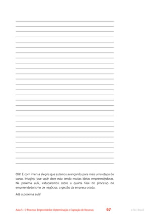 e-Tec BrasilAula 5 - O Processo Empreendedor: Determinação e Captação de Recursos
Olá! É com imensa alegria que estamos avançando para mais uma etapa do
curso. Imagino que você deve esta tendo muitas ideias empreendedoras.
Na próxima aula, estudaremos sobre a quarta fase do processo do
empreendedorismo de negócios: a gestão da empresa criada.
Até a próxima aula!
67
 