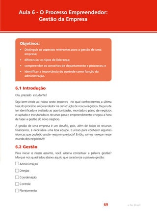 Aula 6 - O Processo Empreendedor:
Gestão da Empresa
Objetivos:
•	 Distinguir os aspectos relevantes para a gestão de uma
empresa;
•	 diferenciar os tipos de liderança;
•	 compreender os conceitos de departamento e processos; e
•	 identificar a importância do controle como função da
administração.
6.1 Introdução
Olá, prezado estudante!
Seja bem-vindo ao nosso sexto encontro no qual conheceremos a última
fase do processo empreendedor na construção de novos negócios. Depois de
ter identificado e avaliado as oportunidades, montado o plano de negócios
e captado e estruturado os recursos para o empreendimento, chegou a hora
de fazer a gestão do novo negócio.
A gestão de uma empresa é um desafio, pois, além de todos os recursos
financeiros, é necessária uma boa equipe. Curioso para conhecer algumas
técnicas que poderão ajudar nessa empreitada? Então, vamos navegar nesse
mundo dos negócios!!!
6.2 Gestão
Para iniciar o nosso assunto, você saberia conceituar a palavra gestão?
Marque nos quadrados abaixo aquilo que caracterize a palavra gestão:
Administração
Direção
Coordenação
Controle
Planejamento
e-Tec Brasil69
 