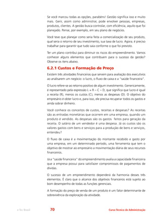e-Tec Brasil Curso Técnico de Administração
Se você marcou todas as opções, parabéns! Gestão significa isso e muito
mais. Gerir, assim como administrar, pode envolver pessoas, empresas,
produtos, clientes. A gestão busca controlar, com eficiência, aquilo que foi
planejado. Pense, por exemplo, em seu plano de negócios.
Você teve que planejar como seria feita a comercialização de seu produto,
qual seria o retorno de seu investimento, sua taxa de lucro. Agora, é preciso
trabalhar para garantir que tudo saia conforme o que foi previsto.
Ter um plano contribui para diminuir os riscos do empreendimento. Vamos
conhecer alguns elementos que contribuem para o sucesso da gestão?
Observe os itens abaixo.
6.2.1 Custos e Formação de Preço
Existem três atividades financeiras que servem para avaliação dos executivos
ao analisarem um negócio: o lucro, o fluxo de caixa e a “saúde financeira”.
O lucro refere-se ao retorno positivo de algum investimento. Genericamente,
é representado pela expressão L = R – C – D, que significa que lucro é igual
a receita (R), menos os custos (C), menos as despesas (D). O objetivo do
empresário é obter lucro e, para isso, ele precisa recuperar todos os gastos e
ainda sobrar dinheiro.
Você conhece os conceitos de custos, receitas e despesas? As receitas
são as entradas monetárias que ocorrem em uma empresa, quando um
produto é vendido. As despesas são os gastos feitos para geração da
receita. O salário de um vendedor é uma despesa. Já os custos são os
valores gastos com bens e serviços para a produção de bens e serviços,
entendeu?
O fluxo de caixa é a movimentação do montante recebido e gasto por
uma empresa, em um determinado período, uma ferramenta que tem o
objetivo de mostrar ao empresário a movimentação diária de seus recursos
financeiros.
Já a “saúde financeira” do empreendimento avalia a capacidade financeira
que a empresa possui para satisfazer compromissos de pagamentos de
dívidas.
O sucesso de um empreendimento dependerá da harmonia desses três
elementos. É claro que o alcance dos objetivos financeiros está sujeito ao
bom desempenho de todas as funções gerenciais.
A formação do preço de venda de um produto é um fator determinante de
sobrevivência da exploração da atividade.
70
 