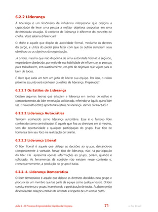 e-Tec BrasilAula 6 - O Processo Empreendedor: Gestão da Empresa
6.2.2 Liderança
A liderança é um fenômeno de influência interpessoal que designa a
capacidade de levar uma pessoa a realizar objetivos propostos em uma
determinada situação. O conceito de liderança é diferente do conceito de
chefia. Você saberia diferenciar?
O chefe é aquele que dispõe de autoridade formal, mediante os deveres
do cargo, e utiliza do poder para fazer com que os outros cumpram seus
objetivos ou os objetivos da organização.
Já o líder, mesmo que não disponha de uma autoridade formal, é seguido,
respeitado e obedecido, por meio de sua habilidade de influenciar as pessoas
para trabalharem, entusiasticamente, em prol de objetivos que sejam para o
bem de todos.
É claro que cada um tem um jeito de liderar sua equipe. Por isso, o nosso
próximo assunto será conhecer os estilos de liderança. Preparado?
6.2.2.1 Os Estilos de Liderança
Existem algumas teorias que estudam a liderança em termos de estilos e
comportamentos do líder em relação ao liderado, referindo-se àquilo que o líder
faz. Chiavenato (2003) aponta três estilos de liderança. Vamos conhecê-los?
6.2.2.2 Liderança Autocrática
Também conhecido como liderança autoritária. Esse é o famoso líder
conhecido como centralizador. É aquele que fixa as diretrizes em si mesmo,
sem dar oportunidade a qualquer participação do grupo. Esse tipo de
liderança tem seu foco na realização de tarefas.
6.2.2.3 Liderança Liberal
O líder liberal é aquele que delega as decisões ao grupo, deixando-os
completamente à vontade. Nesse tipo de liderança, não há participação
do líder. Ele apresenta apenas informações ao grupo, porém, quando é
solicitado. As ferramentas de controle não existem nesse contexto e,
consequentemente, a produção do grupo é baixa.
6.2.2. 4. Liderança Democrática
O líder democrático é aquele que debate as diretrizes decididas pelo grupo e
procura ser um membro que faz parte da equipe como qualquer outro. O líder
conduz e orienta o grupo, incentivando a participação de todos. Acabam sendo
desenvolvidas relações cordiais de amizade e respeito de um com o outro.
71
 