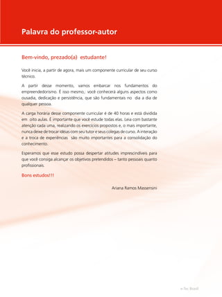 Palavra do professor-autor
Bem-vindo, prezado(a) estudante!
Você inicia, a partir de agora, mais um componente curricular de seu curso
técnico.
A partir desse momento, vamos embarcar nos fundamentos do
empreendedorismo. É isso mesmo,: você conhecerá alguns aspectos como
ousadia, dedicação e persistência, que são fundamentais no dia a dia de
qualquer pessoa.
A carga horária desse componente curricular é de 40 horas e está dividida
em oito aulas. É importante que você estude todas elas. Leia com bastante
atenção cada uma, realizando os exercícios propostos e, o mais importante,
nunca deixe de trocar idéias com seu tutor e seus colegas de curso. A interação
e a troca de experiências são muito importantes para a consolidação do
conhecimento.
Esperamos que esse estudo possa despertar atitudes imprescindíveis para
que você consiga alcançar os objetivos pretendidos – tanto pessoais quanto
profissionais.
Bons estudos!!!
Ariana Ramos Massensini
e-Tec Brasil
 