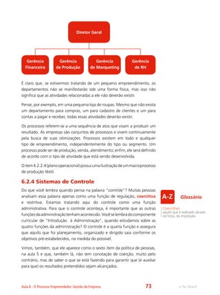 e-Tec BrasilAula 6 - O Processo Empreendedor: Gestão da Empresa
É claro que, se estivermos tratando de um pequeno empreendimento, os
departamentos não se manifestarão sob uma forma física, mas isso não
significa que as atividades relacionadas a ele não deverão existir.
Pense, por exemplo, em uma pequena loja de roupas. Mesmo que não exista
um departamento para compras, um para cadastro de clientes e um para
contas a pagar e receber, todas essas atividades deverão existir.
Os processos referem-se a uma sequência de atos que visam a produzir um
resultado. As empresas são conjuntos de processos e vivem continuamente
pela busca de suas otimizações. Processos existem em todo e qualquer
tipo de empreendimento, independentemente do tipo ou segmento. Um
processo pode ser de produção, venda, atendimento; enfim, ele será definido
de acordo com o tipo de atividade que está sendo desenvolvida.
Oitem4.2.2.4(planooperacional)possuiumailustraçãodeummacroprocesso
de produção têxtil.
6.2.4 Sistemas de Controle
Do que você lembra quando pensa na palavra “controle”? Muitas pessoas
analisam essa palavra apenas como uma função de regulação, coercitiva
e restritiva. Estamos tratando aqui do controle como uma função
administrativa. Para que o controle aconteça, é importante que as outras
funçõesdaadministraçãotenhamacontecido.Vocêselembradocomponente
curricular de “Introdução à Administração”, quando estudamos sobre as
quatro funções da administração? O controle é a quarta função e assegura
que aquilo que foi planejamento, organizado e dirigido saia conforme os
objetivos pré-estabelecidos, na medida do possível.
Vimos, também, que ele aparece como o sexto item da política de pessoas,
na aula 5 e que, também lá, não tem conotação de coerção, muito pelo
contrário, mas de saber o que se está fazendo para garantir que (e auxiliar
para que) os resultados pretendidos sejam alcançados.
Diretor Geral
Gerência
Financeira
Gerência
de Produção
Gerência
de Marqueting
Gerência
de RH
Coercitivo
aquilo que é realizado através
da força, da imposição.
Glossário
73
 