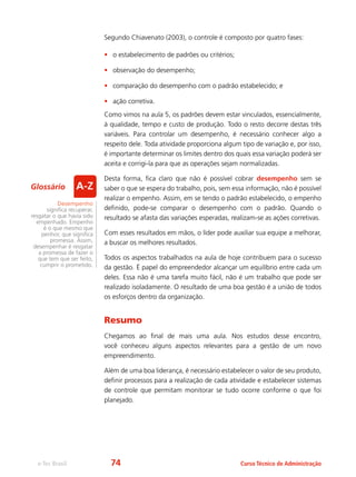 e-Tec Brasil Curso Técnico de Administração
Segundo Chiavenato (2003), o controle é composto por quatro fases:
•	 o estabelecimento de padrões ou critérios;
•	 observação do desempenho;
•	 comparação do desempenho com o padrão estabelecido; e
•	 ação corretiva.
Como vimos na aula 5, os padrões devem estar vinculados, essencialmente,
à qualidade, tempo e custo de produção. Todo o resto decorre destas três
variáveis. Para controlar um desempenho, é necessário conhecer algo a
respeito dele. Toda atividade proporciona algum tipo de variação e, por isso,
é importante determinar os limites dentro dos quais essa variação poderá ser
aceita e corrigi-la para que as operações sejam normalizadas.
Desta forma, fica claro que não é possível cobrar desempenho sem se
saber o que se espera do trabalho, pois, sem essa informação, não é possível
realizar o empenho. Assim, em se tendo o padrão estabelecido, o empenho
definido, pode-se comparar o desempenho com o padrão. Quando o
resultado se afasta das variações esperadas, realizam-se as ações corretivas.
Com esses resultados em mãos, o líder pode auxiliar sua equipe a melhorar,
a buscar os melhores resultados.
Todos os aspectos trabalhados na aula de hoje contribuem para o sucesso
da gestão. É papel do empreendedor alcançar um equilíbrio entre cada um
deles. Essa não é uma tarefa muito fácil, não é um trabalho que pode ser
realizado isoladamente. O resultado de uma boa gestão é a união de todos
os esforços dentro da organização.
Resumo
Chegamos ao final de mais uma aula. Nos estudos desse encontro,
você conheceu alguns aspectos relevantes para a gestão de um novo
empreendimento.
Além de uma boa liderança, é necessário estabelecer o valor de seu produto,
definir processos para a realização de cada atividade e estabelecer sistemas
de controle que permitam monitorar se tudo ocorre conforme o que foi
planejado.
Desempenho
significa recuperar,
resgatar o que havia sido
empenhado. Empenho
é o que mesmo que
penhor, que significa
promessa. Assim,
desempenhar é resgatar
a promessa de fazer o
que tem que ser feito,
cumprir o prometido.
Glossário
74
 