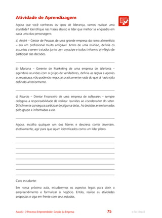 e-Tec BrasilAula 6 - O Processo Empreendedor: Gestão da Empresa
Atividade de Aprendizagem
Agora que você conheceu os tipos de liderança, vamos realizar uma
atividade? Identifique nas frases abaixo o líder que melhor se enquadra em
cada uma das personagens:
a) André – Gestor de Pessoas de uma grande empresa do ramo alimentício
– era um profissional muito amigável. Antes de uma reunião, definia os
assuntos a serem tratados junto com a equipe e todos tinham o privilégio de
participar das decisões.
b) Mariana – Gerente de Marketing de uma empresa de telefonia –
agendava reuniões com o grupo de vendedores, definia as regras e apenas
as repassava, não podendo negociar praticamente nada do que já havia sido
definido anteriormente.
c) Ricardo – Diretor Financeiro de uma empresa de softwares – sempre
delegava a responsabilidade de realizar reuniões ao coordenador do setor.
Dificilmente conseguia participar de alguma delas. As decisões eram tomadas
pelo grupo e informadas a ele.
Agora, escolha qualquer um dos líderes e descreva como deveriam,
efetivamente, agir para que sejam identificados como um líder pleno.
Caro estudante:
Em nossa próxima aula, estudaremos os aspectos legais para abrir o
empreendimento e formalizar o negócio. Então, realize as atividades
propostas e siga em frente com seus estudos.
75
 