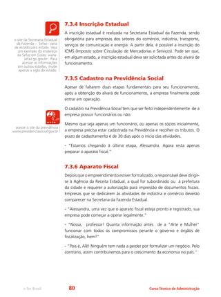 e-Tec Brasil Curso Técnico de Administração
7.3.4 Inscrição Estadual
A inscrição estadual é realizada na Secretaria Estadual da Fazenda, sendo
obrigatória para empresas dos setores do comércio, indústria, transporte,
serviços de comunicação e energia. A partir dela, é possível a inscrição do
ICMS (Imposto sobre Circulação de Mercadorias e Serviços). Pode ser que,
em algum estado, a inscrição estadual deva ser solicitada antes do alvará de
funcionamento.
7.3.5 Cadastro na Previdência Social
Apesar de faltarem duas etapas fundamentais para seu funcionamento,
após a obtenção do alvará de funcionamento, a empresa finalmente pode
entrar em operação.
O cadastro na Previdência Social tem que ser feito independentemente de a
empresa possuir funcionários ou não.
Mesmo que seja apenas um funcionário, ou apenas os sócios inicialmente,
a empresa precisa estar cadastrada na Previdência e recolher os tributos. O
prazo de cadastramento é de 30 dias após o início das atividades.
- “Estamos chegando à última etapa, Alessandra. Agora resta apenas
preparar o aparato fiscal.”
7.3.6 Aparato Fiscal
Depois que o empreendimento estiver formalizado, o responsável deve dirigir-
se à Agência da Receita Estadual, a qual for subordinado ou à prefeitura
da cidade e requerer a autorização para impressão de documentos fiscais.
Empresas que se dedicarem às atividades de indústria e comércio deverão
comparecer na Secretaria da Fazenda Estadual.
- “Alessandra, uma vez que o aparato fiscal esteja pronto e registrado, sua
empresa pode começar a operar legalmente.”
- “Nossa, professor! Quanta informação antes de a “Arte e Mulher”
funcionar com todos os compromissos perante o governo e órgãos de
fiscalização, hem?”
- “Pois é, Alê! Ninguém tem nada a perder por formalizar um negócio. Pelo
contrário, assim contribuiremos para o crescimento da economia no país.”
acesse o site da previdência
www.previdenciasocial.gov.br
o site da Secretaria Estadual
da Fazenda – Sefaz– varia
de estado para estado. Veja
um exemplo do endereço
da Sefaz em Goiás: www.
sefaz.go.gov.br . Para
acessar as informações
em outros estados, mude
apenas a sigla do estado.
80
 