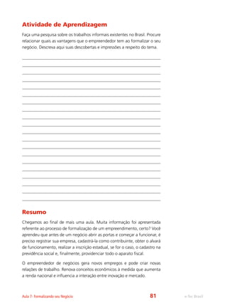e-Tec BrasilAula 7- Formalizando seu Negócio
Atividade de Aprendizagem
Faça uma pesquisa sobre os trabalhos informais existentes no Brasil. Procure
relacionar quais as vantagens que o empreendedor tem ao formalizar o seu
negócio. Descreva aqui suas descobertas e impressões a respeito do tema.
Resumo
Chegamos ao final de mais uma aula. Muita informação foi apresentada
referente ao processo de formalização de um empreendimento, certo? Você
aprendeu que antes de um negócio abrir as portas e começar a funcionar, é
preciso registrar sua empresa, cadastrá-la como contribuinte, obter o alvará
de funcionamento, realizar a inscrição estadual, se for o caso, o cadastro na
previdência social e, finalmente, providenciar todo o aparato fiscal.
O empreendedor de negócios gera novos empregos e pode criar novas
relações de trabalho. Renova conceitos econômicos à medida que aumenta
a renda nacional e influencia a interação entre inovação e mercado.
81
 