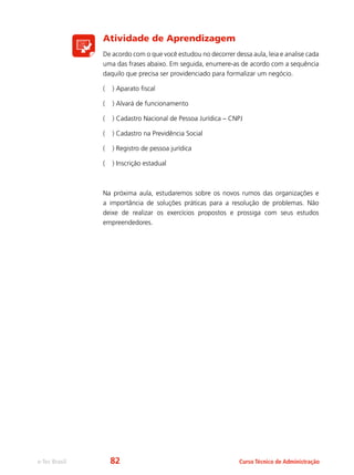 e-Tec Brasil Curso Técnico de Administração
Atividade de Aprendizagem
De acordo com o que você estudou no decorrer dessa aula, leia e analise cada
uma das frases abaixo. Em seguida, enumere-as de acordo com a sequência
daquilo que precisa ser providenciado para formalizar um negócio.
( ) Aparato fiscal
( ) Alvará de funcionamento
( ) Cadastro Nacional de Pessoa Jurídica – CNPJ
( ) Cadastro na Previdência Social
( ) Registro de pessoa jurídica
( ) Inscrição estadual
Na próxima aula, estudaremos sobre os novos rumos das organizações e
a importância de soluções práticas para a resolução de problemas. Não
deixe de realizar os exercícios propostos e prossiga com seus estudos
empreendedores.
82
 