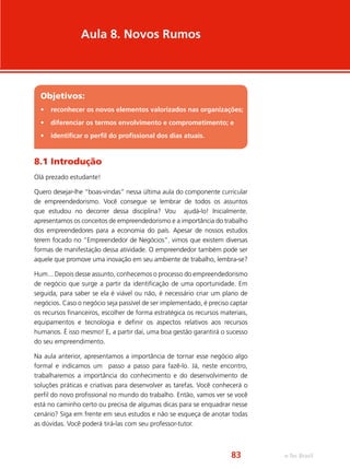 Aula 8. Novos Rumos
Objetivos:
•	 reconhecer os novos elementos valorizados nas organizações;
•	 diferenciar os termos envolvimento e comprometimento; e
•	 identificar o perfil do profissional dos dias atuais.
8.1 Introdução
Olá prezado estudante!
Quero desejar-lhe “boas-vindas” nessa última aula do componente curricular
de empreendedorismo. Você consegue se lembrar de todos os assuntos
que estudou no decorrer dessa disciplina? Vou ajudá-lo! Inicialmente,
apresentamos os conceitos de empreendedorismo e a importância do trabalho
dos empreendedores para a economia do país. Apesar de nossos estudos
terem focado no “Empreendedor de Negócios”, vimos que existem diversas
formas de manifestação dessa atividade. O empreendedor também pode ser
aquele que promove uma inovação em seu ambiente de trabalho, lembra-se?
Hum... Depois desse assunto, conhecemos o processo do empreendedorismo
de negócio que surge a partir da identificação de uma oportunidade. Em
seguida, para saber se ela é viável ou não, é necessário criar um plano de
negócios. Caso o negócio seja passível de ser implementado, é preciso captar
os recursos financeiros, escolher de forma estratégica os recursos materiais,
equipamentos e tecnologia e definir os aspectos relativos aos recursos
humanos. É isso mesmo! E, a partir daí, uma boa gestão garantirá o sucesso
do seu empreendimento.
Na aula anterior, apresentamos a importância de tornar esse negócio algo
formal e indicamos um passo a passo para fazê-lo. Já, neste encontro,
trabalharemos a importância do conhecimento e do desenvolvimento de
soluções práticas e criativas para desenvolver as tarefas. Você conhecerá o
perfil do novo profissional no mundo do trabalho. Então, vamos ver se você
está no caminho certo ou precisa de algumas dicas para se enquadrar nesse
cenário? Siga em frente em seus estudos e não se esqueça de anotar todas
as dúvidas. Você poderá tirá-las com seu professor-tutor.
e-Tec Brasil83
 
