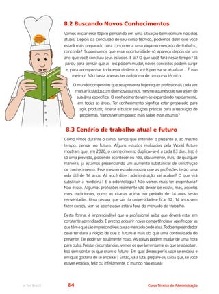 e-Tec Brasil Curso Técnico de Administração
8.2 Buscando Novos Conhecimentos
Vamos iniciar esse tópico pensando em uma situação bem comum nos dias
atuais. Depois da conclusão de seu curso técnico, podemos dizer que você
estará mais preparado para concorrer a uma vaga no mercado de trabalho,
concorda? Suponhamos que essa oportunidade só apareça depois de um
ano que você concluiu seus estudos. E aí? O que você fará nesse tempo? Já
parou para pensar que as leis podem mudar, novos conceitos podem surgir
e, para acompanhar toda essa dinâmica, você precisa se atualizar... É isso
mesmo! Não basta apenas ter o diploma de um curso técnico.
O mundo competitivo que se apresenta hoje requer profissionais cada vez
maisarticuladoscomdiversosassuntos,mesmoaquelesquenãosejamde
sua área específica. O conhecimento vem-se expandindo rapidamente,
em todas as áreas. Ter conhecimento significa estar preparado para
agir, produzir, liderar e buscar soluções práticas para a resolução de
problemas. Vamos ver um pouco mais sobre esse assunto?
8.3 Cenário de trabalho atual e futuro
Como vimos durante o curso, temos que entender o presente e, ao mesmo
tempo, pensar no futuro. Alguns estudos realizados pela World Future
mostram que, em 2020, o conhecimento duplicar-se-á a cada 83 dias. Isso é
só uma previsão, podendo acontecer ou não, obviamente, mas, de qualquer
maneira, já estamos presenciando um aumento substancial de construção
de conhecimento. Esse mesmo estudo mostra que as profissões terão uma
vida útil de 14 anos. Aí, você dizer: administração vai acabar? O que virá
substituir a medicina? E a odontologia? Não vamos mais ter engenharia?
Não é isso. Algumas profissões realmente vão deixar de existir, mas, aquelas
mais tradicionais, como as citadas acima, no período de 14 anos serão
reinventadas. Uma pessoa que sair da universidade e ficar 12, 14 anos sem
fazer cursos, sem se aperfeiçoar estará fora do mercado de trabalho.
Desta forma, é imprescindível que o profissional saiba que deverá estar em
constante aprendizado. É preciso adquirir novas competências e aperfeiçoar as
quetêmequesãoimprescindíveisparaomercadoondeatua.Todoempreendedor
deve ter clara a noção de que o futuro é mais do que uma continuidade do
presente. Ele pode ser totalmente novo. As coisas podem mudar de uma hora
para outra. Nestas circunstâncias, vemos os que lamentam e os que se adaptam.
Isso sem contar os que criam o futuro! Em qual desses perfis você se encaixa e
em qual gostaria de se encaixar? Então, vá à luta, prepare-se, saiba que, se você
estiver estático, feliz ou infelizmente, o mundo não estará!
Em
preendedor
Empreendedor
84
 