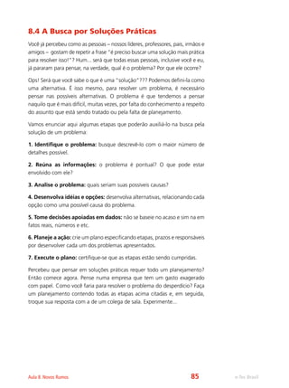 e-Tec BrasilAula 8. Novos Rumos
8.4 A Busca por Soluções Práticas
Você já percebeu como as pessoas – nossos líderes, professores, pais, irmãos e
amigos – gostam de repetir a frase “é preciso buscar uma solução mais prática
para resolver isso!”? Hum... será que todas essas pessoas, inclusive você e eu,
já pararam para pensar, na verdade, qual é o problema? Por que ele ocorre?
Ops! Será que você sabe o que é uma “solução”??? Podemos defini-la como
uma alternativa. É isso mesmo, para resolver um problema, é necessário
pensar nas possíveis alternativas. O problema é que tendemos a pensar
naquilo que é mais difícil, muitas vezes, por falta do conhecimento a respeito
do assunto que está sendo tratado ou pela falta de planejamento.
Vamos enunciar aqui algumas etapas que poderão auxiliá-lo na busca pela
solução de um problema:
1. Identifique o problema: busque descrevê-lo com o maior número de
detalhes possível.
2. Reúna as informações: o problema é pontual? O que pode estar
envolvido com ele?
3. Analise o problema: quais seriam suas possíveis causas?
4. Desenvolva idéias e opções: desenvolva alternativas, relacionando cada
opção como uma possível causa do problema.
5. Tome decisões apoiadas em dados: não se baseie no acaso e sim na em
fatos reais, números e etc.
6. Planeje a ação: crie um plano especificando etapas, prazos e responsáveis
por desenvolver cada um dos problemas apresentados.
7. Execute o plano: certifique-se que as etapas estão sendo cumpridas.
Percebeu que pensar em soluções práticas requer todo um planejamento?
Então comece agora. Pense numa empresa que tem um gasto exagerado
com papel. Como você faria para resolver o problema do desperdício? Faça
um planejamento contendo todas as etapas acima citadas e, em seguida,
troque sua resposta com a de um colega de sala. Experimente...
85
 