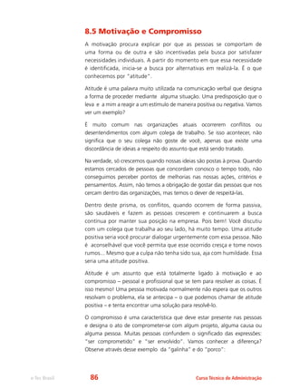 e-Tec Brasil Curso Técnico de Administração
8.5 Motivação e Compromisso
A motivação procura explicar por que as pessoas se comportam de
uma forma ou de outra e são incentivadas pela busca por satisfazer
necessidades individuais. A partir do momento em que essa necessidade
é identificada, inicia-se a busca por alternativas em realizá-la. É o que
conhecemos por “atitude”.
Atitude é uma palavra muito utilizada na comunicação verbal que designa
a forma de proceder mediante alguma situação. Uma predisposição que o
leva e a mim a reagir a um estímulo de maneira positiva ou negativa. Vamos
ver um exemplo?
É muito comum nas organizações atuais ocorrerem conflitos ou
desentendimentos com algum colega de trabalho. Se isso acontecer, não
significa que o seu colega não goste de você, apenas que existe uma
discordância de ideias a respeito do assunto que está sendo tratado.
Na verdade, só crescemos quando nossas ideias são postas à prova. Quando
estamos cercados de pessoas que concordam conosco o tempo todo, não
conseguimos perceber pontos de melhorias nas nossas ações, critérios e
pensamentos. Assim, não temos a obrigação de gostar das pessoas que nos
cercam dentro das organizações, mas temos o dever de respeitá-las.
Dentro deste prisma, os conflitos, quando ocorrem de forma passiva,
são saudáveis e fazem as pessoas crescerem e continuarem a busca
contínua por manter sua posição na empresa. Pois bem! Você discutiu
com um colega que trabalha ao seu lado, há muito tempo. Uma atitude
positiva seria você procurar dialogar urgentemente com essa pessoa. Não
é aconselhável que você permita que esse ocorrido cresça e tome novos
rumos... Mesmo que a culpa não tenha sido sua, aja com humildade. Essa
seria uma atitude positiva.
Atitude é um assunto que está totalmente ligado à motivação e ao
compromisso – pessoal e profissional que se tem para resolver as coisas. É
isso mesmo! Uma pessoa motivada normalmente não espera que os outros
resolvam o problema, ela se antecipa – o que podemos chamar de atitude
positiva – e tenta encontrar uma solução para resolvê-lo.
O compromisso é uma característica que deve estar presente nas pessoas
e designa o ato de comprometer-se com algum projeto, alguma causa ou
alguma pessoa. Muitas pessoas confundem o significado das expressões:
“ser comprometido” e “ser envolvido”. Vamos conhecer a diferença?
Observe através desse exemplo da “galinha” e do “porco”:
86
 