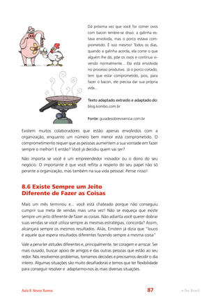 e-Tec BrasilAula 8. Novos Rumos
Dá próxima vez que você for comer ovos
com bacon lembre-se disso: a galinha es-
tava envolvida, mas o porco estava com-
prometido. É isso mesmo! Todos os dias,
quando a galinha acorda, ela come o que
alguém lhe dá, põe os ovos e continua vi-
vendo normalmente... Ela está envolvida
no processo produtivo. Já o porco coitado,
tem que estar comprometido, pois, para
fazer o bacon, ele precisa dar sua própria
vida...
Texto adaptado extraído e adaptado do:
blog.kombo.com.br
Fonte: guiadesobrevivencia.com.br
Existem muitos colaboradores que estão apenas envolvidos com a
organização, enquanto um número bem menor está comprometido. O
comprometimento requer que as pessoas aumentem a sua vontade em fazer
sempre o melhor! E então? Você já decidiu quem vai ser?
Não importa se você é um empreendedor inovador ou o dono do seu
negócio. O importante é que você reflita a respeito do seu papel não só
perante a organização, mas também na sua vida pessoal. Pense nisso!
8.6 Existe Sempre um Jeito
Diferente de Fazer as Coisas
Mais um mês terminou e... você está chateado porque não conseguiu
cumprir sua meta de vendas mais uma vez! Não se esqueça que existe
sempre um jeito diferente de fazer as coisas. Não adianta você querer dobrar
suas vendas se você utiliza sempre as mesmas estratégias, concorda? Assim,
alcançará sempre os mesmos resultados. Aliás, Einstein já dizia que “louco
é aquele que espera resultados diferentes fazendo sempre a mesma coisa”
Vale a pena ter atitudes diferentes e, principalmente, ter coragem e arriscar. Ser
mais ousado, buscar apoio de amigos e das outras pessoas que estão ao seu
redor. Nós resolvemos problemas, tomamos decisões e precisamos decidir o dia
inteiro. Algumas situações são muito desafiadoras e temos que ter flexibilidade
para conseguir resolver e adaptarmo-nos às mais diversas situações.
87
 