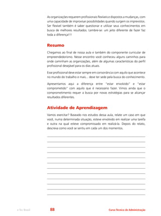 e-Tec Brasil Curso Técnico de Administração
As organizações requerem profissionais flexíveis e dispostos a mudanças, com
uma capacidade de improvisar possibilidades quando surgem os imprevistos.
Ser flexível também é saber questionar e utilizar seus conhecimentos em
busca de melhores resultados. Lembre-se: um jeito diferente de fazer faz
toda a diferença!!!
Resumo
Chegamos ao final de nossa aula e também do componente curricular de
empreendedorismo. Nesse encontro você conheceu alguns caminhos para
onde caminham as organizações, além de algumas características do perfil
profissional desejável para os dias atuais.
Esse profissional deve estar sempre em consonância com aquilo que acontece
no mundo do trabalho e mais... deve ter sede pela busca do conhecimento.
Apresentamos aqui a diferença entre “estar envolvido” e “estar
comprometido” com aquilo que é necessário fazer. Vimos ainda que o
comprometimento requer a busca por novas estratégias para se alcançar
resultados diferentes.
Atividade de Aprendizagem
Vamos exercitar? Baseado nos estudos dessa aula, relate um caso em que
você, numa determinada situação, esteve envolvido em realizar uma tarefa
e outra na qual esteve compromissado em realizá-la. Depois do relato,
descreva como você se sentiu em cada um dos momentos.
88
 