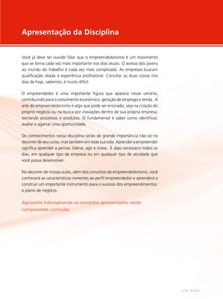 Apresentação da Disciplina
Você já deve ter ouvido falar que o empreendedorismo é um movimento
que se torna cada vez mais importante nos dias atuais. O acesso dos jovens
ao mundo do trabalho é cada vez mais complicado. As empresas buscam
qualificação aliada à experiência profissional. Conciliar as duas coisas nos
dias de hoje, sabemos, é muito difícil.
O empreendedor é uma importante figura que aparece nesse cenário,
contribuindo para o crescimento econômico, geração de emprego e renda. A
arte do empreendedorismo é algo que pode ser ensinado, seja na criação do
próprio negócio ou na busca por inovações dentro de sua própria empresa,
recriando processos e produtos. O fundamental é saber como identificar,
avaliar e agarrar uma oportunidade.
Os conhecimentos nessa disciplina serão de grande importância não só no
decorrer de seu curso, mas também em toda sua vida. Aprender a empreender
significa aprender a pensar, liderar, agir e inova . É algo necessário todos os
dias, em qualquer tipo de empresa ou em qualquer tipo de atividade que
você possa desenvolver.
No decorrer de nossas aulas, além dos conceitos de empreendedorismo, você
conhecerá as características inerentes ao perfil empreendedor e aprenderá a
construir um importante instrumento para o sucesso dos empreendimentos:
o plano de negócio.
Aproveite intensamente os conceitos apresentados neste
componente curricular.
e-Tec Brasil
 