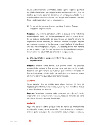 e-Tec Brasil Curso Técnico de Administração
cidade gostavam de fazer caminhada e praticar esporte no parque que havia
na cidade. Ela percebeu que havia cada vez mais interessados em cuidar de
saúde e que muitos gostariam de receber um serviço personalizado. Foi aí
que ela percebeu uma oportunidade, uma vez que era formada em Educação
Física e poderia contribuir com os colaboradores.
b)	 Em sua opinião, por que devemos considerar Antônio e Gustavo
verdadeiros empreendedores?
Resposta: Sim, podemos considerar Antônio e Gustavo como verdadeiros
empreendedores, neste caso, intra-empreendedores. Antônio, apesar de não
ter ido atrás da oportunidade, por desempenhar um trabalho relevante na
organização em que trabalhava, foi convidado a montar sua própria empresa
para continuar prestando serviço à empresa em que trabalhava. Já Eduardo teve
uma idéia inovadora e projetou. Projetou CPUs de computadores 90% menores
do que as convencionais. Os novos computadores são mais silenciosos, emitem
menos calor e vão reduzir 73% do consumo de energia por ano.
2. 	Cite alguns fatores que podem intervir no processo
empreendedor:
Resposta: Existem vários fatores que podem intervir no processo
empreendedor durante a fase em que uma ideia está sendo testada.
Podemos citar, por exemplo, as mudanças que ocorrem no mercado em
função do cenário econômico, político e social; desconhecimento do ramo e
até mesmo do serviço ou produto a ser comercializado.
Aula 04
Vamos exercitar? Em sua opinião, existe algum dos itens do plano de
negócios apresentado durante nossa aula, que seja mais importante do que
o outro? Justifique sua resposta.
Resposta: Sem dúvida nenhuma, todos os itens do plano de negócios são
importantes e se complementam. Contudo, todos os elementos do plano
decorrerão de uma boa análise de mercado.
Aula 05
Faça uma pesquisa sobre qualquer uma das fontes de financiamento
apresentadas no decorrer de nossa aula. Procure apresentar as vantagens,
critérios para aprovação do financiamento, documentação necessária,
92
 