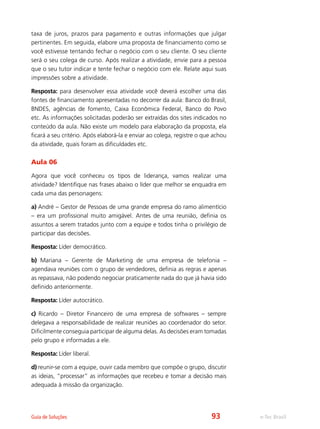 e-Tec BrasilGuia de Soluções
taxa de juros, prazos para pagamento e outras informações que julgar
pertinentes. Em seguida, elabore uma proposta de financiamento como se
você estivesse tentando fechar o negócio com o seu cliente. O seu cliente
será o seu colega de curso. Após realizar a atividade, envie para a pessoa
que o seu tutor indicar e tente fechar o negócio com ele. Relate aqui suas
impressões sobre a atividade.
Resposta: para desenvolver essa atividade você deverá escolher uma das
fontes de financiamento apresentadas no decorrer da aula: Banco do Brasil,
BNDES, agências de fomento, Caixa Econômica Federal, Banco do Povo
etc. As informações solicitadas poderão ser extraídas dos sites indicados no
conteúdo da aula. Não existe um modelo para elaboração da proposta, ela
ficará a seu critério. Após elaborá-la e enviar ao colega, registre o que achou
da atividade, quais foram as dificuldades etc.
Aula 06
Agora que você conheceu os tipos de liderança, vamos realizar uma
atividade? Identifique nas frases abaixo o líder que melhor se enquadra em
cada uma das personagens:
a) André – Gestor de Pessoas de uma grande empresa do ramo alimentício
– era um profissional muito amigável. Antes de uma reunião, definia os
assuntos a serem tratados junto com a equipe e todos tinha o privilégio de
participar das decisões.
Resposta: Líder democrático.
b) Mariana – Gerente de Marketing de uma empresa de telefonia –
agendava reuniões com o grupo de vendedores, definia as regras e apenas
as repassava, não podendo negociar praticamente nada do que já havia sido
definido anteriormente.
Resposta: Líder autocrático.
c) Ricardo – Diretor Financeiro de uma empresa de softwares – sempre
delegava a responsabilidade de realizar reuniões ao coordenador do setor.
Dificilmente conseguia participar de alguma delas. As decisões eram tomadas
pelo grupo e informadas a ele.
Resposta: Líder liberal.
d) reunir-se com a equipe, ouvir cada membro que compõe o grupo, discutir
as ideias, “processar” as informações que recebeu e tomar a decisão mais
adequada à missão da organização.
93
 