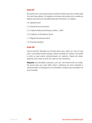 e-Tec Brasil Curso Técnico de Administração
Aula 07
De acordo com o que você estudou no decorrer dessa aula, leia e analise cada
uma das frases abaixo. Em seguida, enumere-as de acordo com a sequência
daquilo que precisa ser providenciado para formalizar um negócio.
( 6 ) Aparato fiscal
( 3 ) Alvará de funcionamento
( 2 ) Cadastro Nacional de Pessoa Jurídica – CNPJ
( 5 ) Cadastro na Previdência Social
( 1 ) Registro de pessoa jurídica
( 4 ) Inscrição estadual
Aula 08
Vamos exercitar? Baseado nos estudos dessa aula, relate um caso em que
você, numa determinada situação, esteve envolvido em realizar uma tarefa
e outra na qual esteve compromissado em realizá-la. Depois do relato,
descreva como você se sentiu em cada um dos momentos.
Resposta: essa atividade é pessoal e, por isso, não haverá certo ou errado.
Ela servirá para que você reflita sobre a diferença de estar envolvido e
comprometido na realização de uma atividade. Compara seus resultados nas
duas situações.
94
 