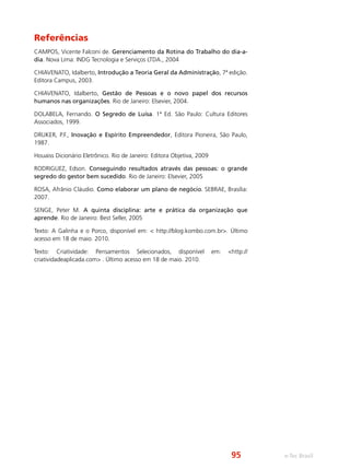 e-Tec Brasil
Referências
CAMPOS, Vicente Falconi de. Gerenciamento da Rotina do Trabalho do dia-a-
dia. Nova Lima: INDG Tecnologia e Serviços LTDA., 2004
CHIAVENATO, Idalberto, Introdução a Teoria Geral da Administração, 7ª edição.
Editora Campus, 2003.
CHIAVENATO, Idalberto, Gestão de Pessoas e o novo papel dos recursos
humanos nas organizações. Rio de Janeiro: Elsevier, 2004.
DOLABELA, Fernando. O Segredo de Luísa. 1ª Ed. São Paulo: Cultura Editores
Associados, 1999.
DRUKER, P.F., Inovação e Espírito Empreendedor, Editora Pioneira, São Paulo,
1987.
Houaiss Dicionário Eletrônico. Rio de Janeiro: Editora Objetiva, 2009
RODRIGUEZ, Edson. Conseguindo resultados através das pessoas: o grande
segredo do gestor bem sucedido. Rio de Janeiro: Elsevier, 2005
ROSA, Afrânio Cláudio. Como elaborar um plano de negócio. SEBRAE, Brasília:
2007.
SENGE, Peter M. A quinta disciplina: arte e prática da organização que
aprende. Rio de Janeiro: Best Seller, 2005
Texto: A Galinha e o Porco, disponível em: < http://blog.kombo.com.br>. Último
acesso em 18 de maio. 2010.
Texto: Criatividade: Pensamentos Selecionados, disponível em: <http://
criatividadeaplicada.com> . Último acesso em 18 de maio. 2010.
95
 