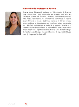 e-Tec Brasil
Currículo da Professora-Autora
Ariana Ramos Massensini, graduada em Administração de Empresas
pela Unievangélica Centro Universitário de Anápolis, especialista em
Gestão de Sistemas de Educação a Distância pela Universidade Gama
Filho. Possui experiência na área administrativa, coordenação de projetos,
desenvolvimento de cursos a distância e monitoria de EaD em empresa
de prestação de serviços educacionais. Possui dois artigos apresentados
em congressos internacionais de educação a distância. Atualmente, é
coordenadora de desenvolvimento de cursos EaD no Senai -Departamento
Regional de Goiás e é professora conteudista do Curso de Administração
EaD do Centro de Educação Profissional Sebastião de Siqueira (CEPSS), por
meio do Programa e-Tec Brasil-MEC
96
 