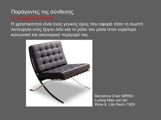 Παράγοντες της σύνθεσης
1. H χρηστικότητα
Η χρηστικότητα είναι ένας γενικός όρος που αφορά τόσο τη σωστή
λειτουργία ενός έργου όσο και το ρόλο του μέσα στον ευρύτερο
κοινωνικό και οικονομικό περίγυρό του.
Barcelona Chair (MR90) :
Ludwig Mies van der
Rohe & Lilly Reich /1929
 