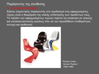 Παράγοντες της σύνθεσης
1. H υλική υπόσταση
Εξίσου σημαντικός παράγοντας στο σχεδιασμό στις εφαρμοσμένες
τέχνες είναι η διαχείριση της υλικής υπόστασης των προϊόντων τους.
Το προϊόν των εφαρμοσμένων τεχνών πρέπει να υπακούει σε υλικούς
και κατασκευαστικούς κανόνες που να του προσδίδουν σταθερότητα,
αντοχή και αισθητική.
Panton Chair :
Verner Panton /
1959-1960
 