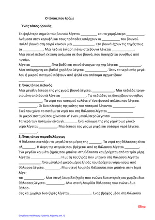 Ο τόπος που ζούμε
Ένας τόπος ορεινός
Το ψηλότερο σημείο του βουνού λέγεται _________ και το χαμηλότερο __________.
Ανάμεσα στην κορυφή και τους πρόποδες υπάρχουν οι __________ του βουνού.
Πολλά βουνά στη σειρά κάνουν μια ____________. Στα βουνά έχουν τις πηγές τους
τα ___________. Μια πεδινή έκταση πάνω στα βουνά λέγεται ____________.
Μια στενή πεδινή έκταση ανάμεσα σε δυο βουνά, που διασχίζεται συνήθως από
ποτάμι,
λέγεται ___________. Ένα βαθύ και στενό άνοιγμα της γης λέγεται ____________.
Μια απόκρημνη και βαθιά χαράδρα λέγεται ____________. Όταν τα νερά ενός μεγά-
λου ή μικρού ποταμού πέφτουν από ψηλά και απότομα σχηματίζουν
______________.
2. Ένας τόπος πεδινός
Μια μεγάλη έκταση της γης χωρίς βουνά λέγεται ____________. Μια πεδιάδα τριγυ-
ρισμένη από βουνά λέγεται ______________. Τις πεδιάδες τις διασχίζουν συνήθως
_____________. Τα νερά του ποταμού κυλάνε σ’ ένα φυσικό αυλάκι που λέγεται
__________. Οι δυο πλευρές της κοίτης του ποταμού λέγονται ____________.
Εκεί που χύνει το ποτάμι τα νερά του στη θάλασσα λέγεται ______________
Οι μικροί ποταμοί που χύνονται σ’ έναν μεγαλύτερο λέγονται __________________.
Τα νερά των ποταμών είναι γλ_______. Ένα κοίλωμα της γης γεμάτο με γλυκό
νερό λέγεται __________. Μια έκταση της γης με ρηχά και στάσιμα νερά λέγεται
__________.
3. Ένας τόπος παραθαλάσσιος
Η θάλασσα σκεπάζει το μεγαλύτερο μέρος της _______. Τα νερά της θάλασσας είναι
αλ_______. Η άκρη της στεριάς που βρέχεται από τη θάλασσα λέγεται ________.
Ένα μεγάλο κομμάτι ξηράς που μπαίνει στη θάλασσα και βρέχεται από τα τρία μέρη
λέγεται ________________. Η μύτη της ξηράς που μπαίνει στη θάλασσα λέγεται
____________. Ένα μεγάλο ή μικρό μέρος ξηράς που βρέχεται γύρω γύρω από
θάλασσα λέγεται ________. Μια στενή λουρίδα θάλασσας που μπαίνει στην ξηρά
λέγε-
ται ___________. Μια στενή λουρίδα ξηράς που ενώνει δυο στεριές και χωρίζει δυο
θάλασσες λέγεται __________. Μια στενή λουρίδα θάλασσας που ενώνει δυο
θάλασ-
σες και χωρίζει δυο ξηρές λέγεται ____________. Ένας βράχος μέσα στη θάλασσα
Elina
Επιμέλεια επανάληψης: Χρήστος Χαρμπής σελ.12
 