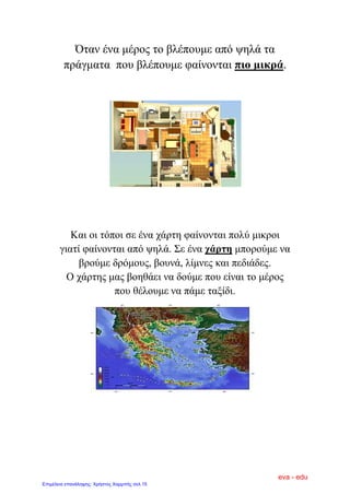 Όταν ένα μέρος το βλέπουμε από ψηλά τα
πράγματα που βλέπουμε φαίνονται πιο μικρά.
Και οι τόποι σε ένα χάρτη φαίνονται πολύ μικροι
γιατί φαίνονται από ψηλά. Σε ένα χάρτη μπορούμε να
βρούμε δρόμους, βουνά, λίμνες και πεδιάδες.
Ο χάρτης μας βοηθάει να δούμε που είναι το μέρος
που θέλουμε να πάμε ταξίδι.
eva - edu
Επιμέλεια επανάληψης: Χρήστος Χαρμπής σελ.15
 