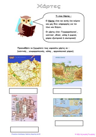 Προσπαθήστε να ξεχωρίσετε τους παρακάτω χάρτες σε :
(πολιτικός , γεωμορφολογικός, πόλης , αρχαιολογικού χώρου).
Τι είναι Χάρτης ;
Ο Χάρτης είναι και αυτός ένα κείμενο
που μας δίνει πληροφορίες για τον
τόπο που δείχνει.
Οι χάρτες είναι: Γεωμορφολογικοί ,
πολιτικοί ,οδικοί, πόλης ή χωριού,
χώρου εξωτερικού ή εσωτερικού)
Η τάξη της κυρίας ΓεωργίαςΕπιμέλεια επανάληψης: Χρήστος Χαρμπής σελ.22
 