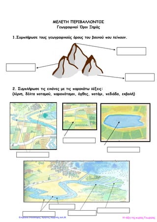 ΜΕΛΕΤΗ ΠΕΡΙΒΑΛΛΟΝΤΟΣ
Γεωγραφικοί Όροι Ξηράς
1.Συμπλήρωσε τους γεωγραφικούς όρους του βουνού που λείπουν.
2. Συμπλήρωσε τις εικόνες με τις παρακάτω λέξεις:
(λίμνη, δέλτα ποταμού, παραπόταμοι, όχθες, ποτάμι, πεδιάδα, εκβολή)
Η τάξη της κυρίας ΓεωργίαςΕπιμέλεια επανάληψης: Χρήστος Χαρμπής σελ.26
 