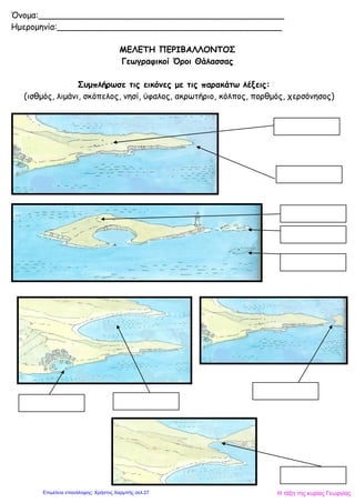 Όνομα:_______________________________________________
Ημερομηνία:___________________________________________
ΜΕΛΕΤΗ ΠΕΡΙΒΑΛΛΟΝΤΟΣ
Γεωγραφικοί Όροι Θάλασσας
Συμπλήρωσε τις εικόνες με τις παρακάτω λέξεις:
(ισθμός, λιμάνι, σκόπελος, νησί, ύφαλος, ακρωτήριο, κόλπος, πορθμός, χερσόνησος)
Η τάξη της κυρίας ΓεωργίαςΕπιμέλεια επανάληψης: Χρήστος Χαρμπής σελ.27
 